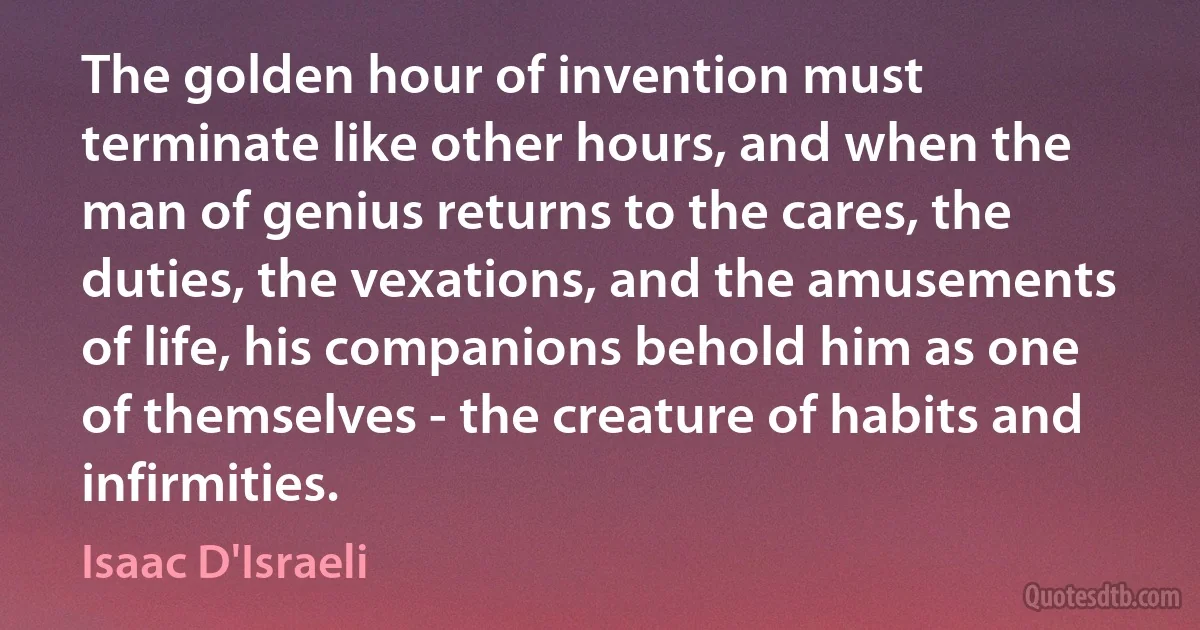 The golden hour of invention must terminate like other hours, and when the man of genius returns to the cares, the duties, the vexations, and the amusements of life, his companions behold him as one of themselves - the creature of habits and infirmities. (Isaac D'Israeli)