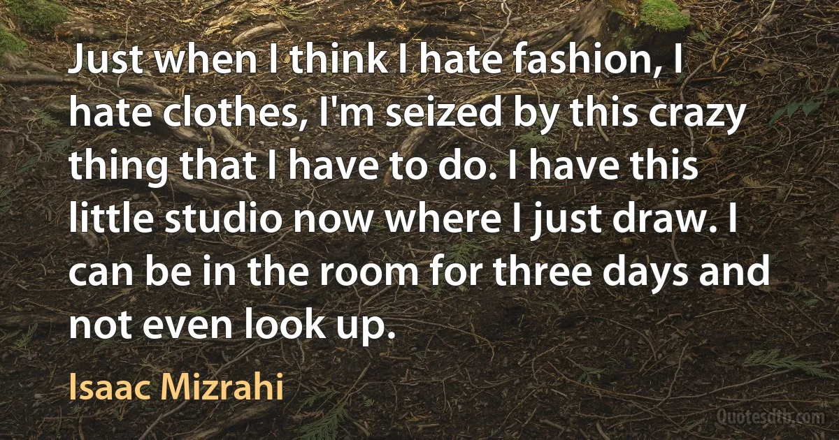 Just when I think I hate fashion, I hate clothes, I'm seized by this crazy thing that I have to do. I have this little studio now where I just draw. I can be in the room for three days and not even look up. (Isaac Mizrahi)