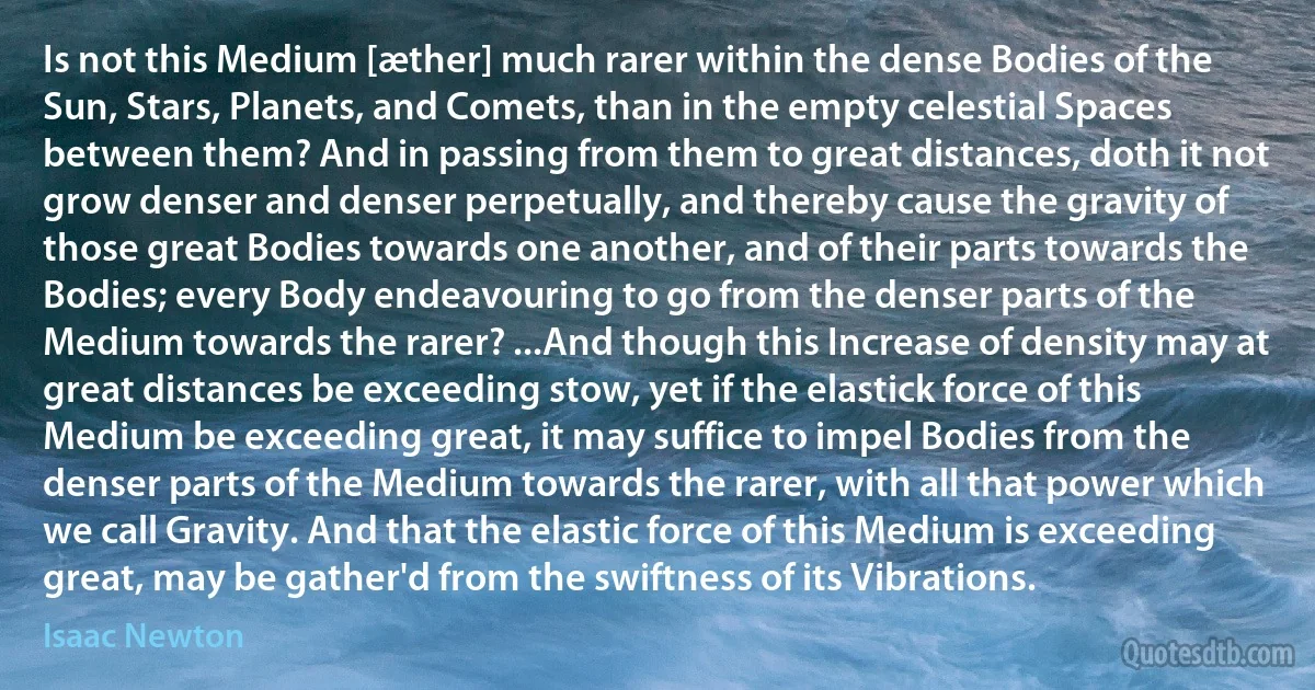 Is not this Medium [æther] much rarer within the dense Bodies of the Sun, Stars, Planets, and Comets, than in the empty celestial Spaces between them? And in passing from them to great distances, doth it not grow denser and denser perpetually, and thereby cause the gravity of those great Bodies towards one another, and of their parts towards the Bodies; every Body endeavouring to go from the denser parts of the Medium towards the rarer? ...And though this Increase of density may at great distances be exceeding stow, yet if the elastick force of this Medium be exceeding great, it may suffice to impel Bodies from the denser parts of the Medium towards the rarer, with all that power which we call Gravity. And that the elastic force of this Medium is exceeding great, may be gather'd from the swiftness of its Vibrations. (Isaac Newton)