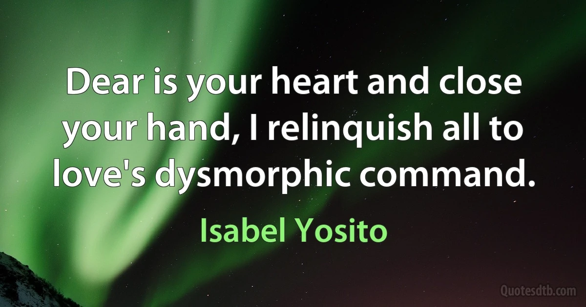 Dear is your heart and close your hand, I relinquish all to love's dysmorphic command. (Isabel Yosito)