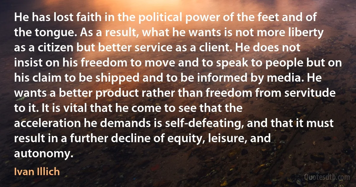 He has lost faith in the political power of the feet and of the tongue. As a result, what he wants is not more liberty as a citizen but better service as a client. He does not insist on his freedom to move and to speak to people but on his claim to be shipped and to be informed by media. He wants a better product rather than freedom from servitude to it. It is vital that he come to see that the acceleration he demands is self-defeating, and that it must result in a further decline of equity, leisure, and autonomy. (Ivan Illich)