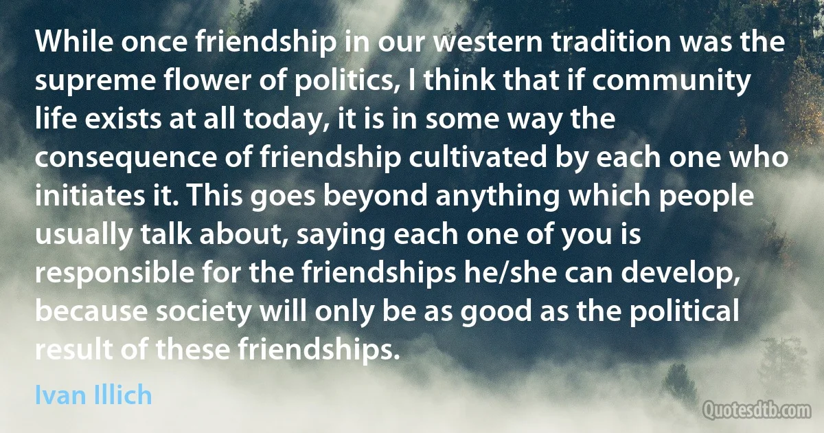 While once friendship in our western tradition was the supreme flower of politics, I think that if community life exists at all today, it is in some way the consequence of friendship cultivated by each one who initiates it. This goes beyond anything which people usually talk about, saying each one of you is responsible for the friendships he/she can develop, because society will only be as good as the political result of these friendships. (Ivan Illich)