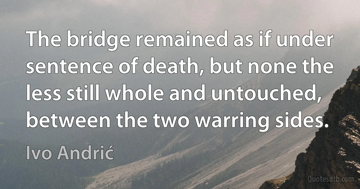 The bridge remained as if under sentence of death, but none the less still whole and untouched, between the two warring sides. (Ivo Andrić)