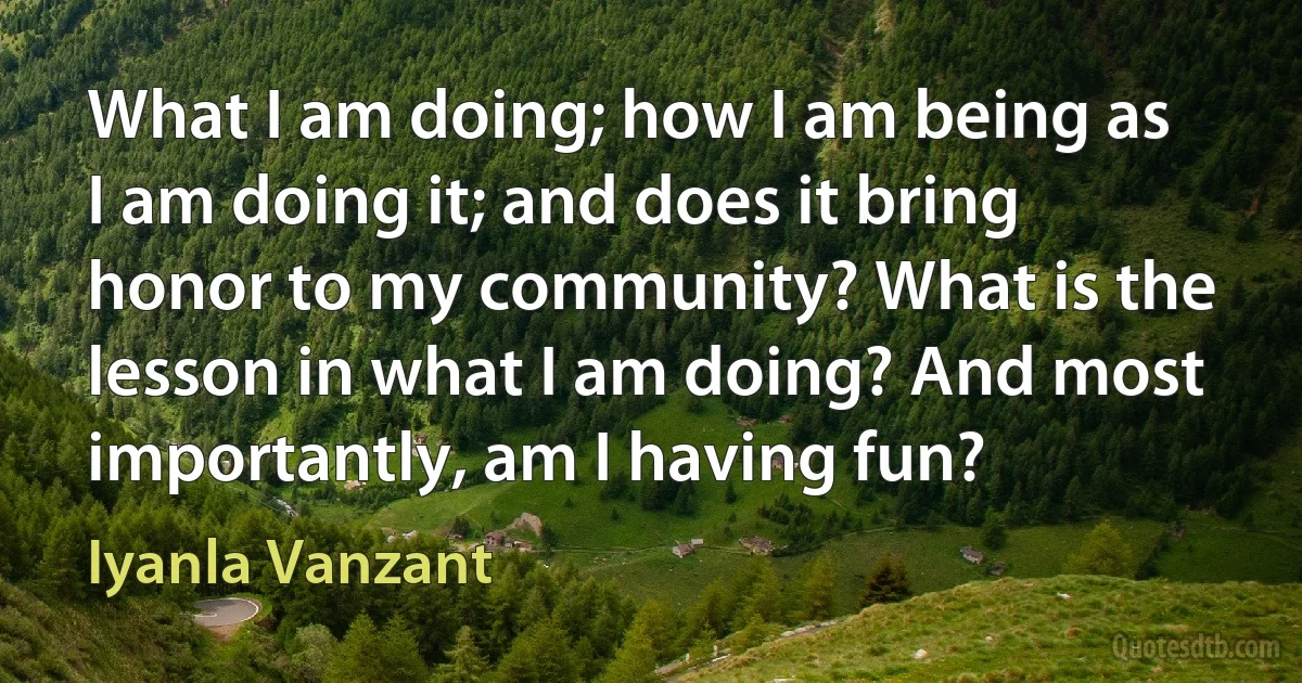 What I am doing; how I am being as I am doing it; and does it bring honor to my community? What is the lesson in what I am doing? And most importantly, am I having fun? (Iyanla Vanzant)