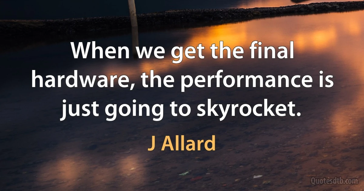 When we get the final hardware, the performance is just going to skyrocket. (J Allard)