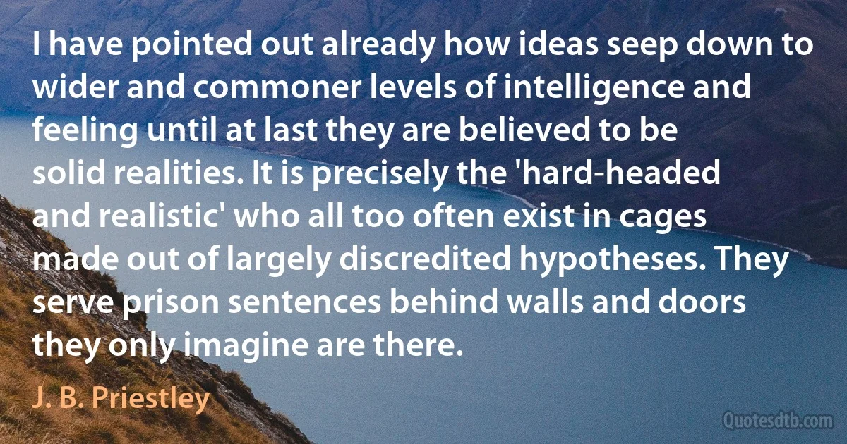 I have pointed out already how ideas seep down to wider and commoner levels of intelligence and feeling until at last they are believed to be solid realities. It is precisely the 'hard-headed and realistic' who all too often exist in cages made out of largely discredited hypotheses. They serve prison sentences behind walls and doors they only imagine are there. (J. B. Priestley)