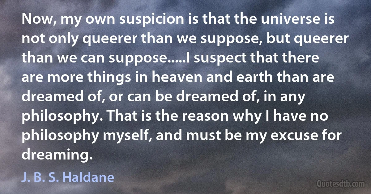 Now, my own suspicion is that the universe is not only queerer than we suppose, but queerer than we can suppose.....I suspect that there are more things in heaven and earth than are dreamed of, or can be dreamed of, in any philosophy. That is the reason why I have no philosophy myself, and must be my excuse for dreaming. (J. B. S. Haldane)