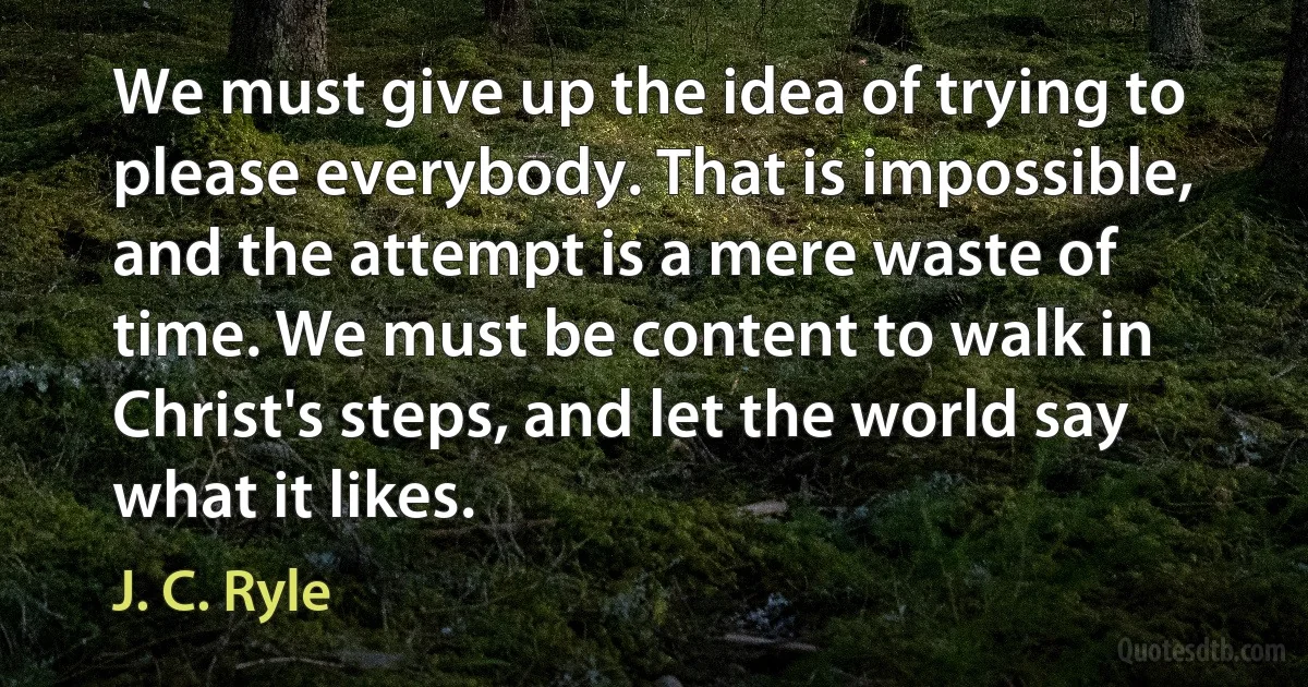 We must give up the idea of trying to please everybody. That is impossible, and the attempt is a mere waste of time. We must be content to walk in Christ's steps, and let the world say what it likes. (J. C. Ryle)