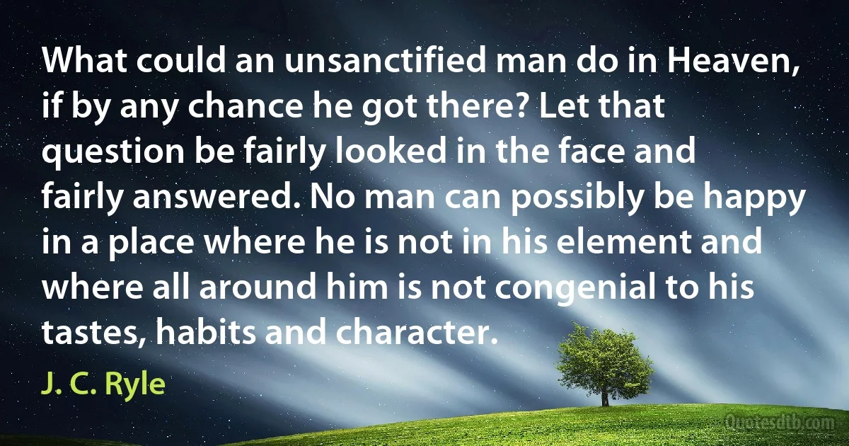 What could an unsanctified man do in Heaven, if by any chance he got there? Let that question be fairly looked in the face and fairly answered. No man can possibly be happy in a place where he is not in his element and where all around him is not congenial to his tastes, habits and character. (J. C. Ryle)