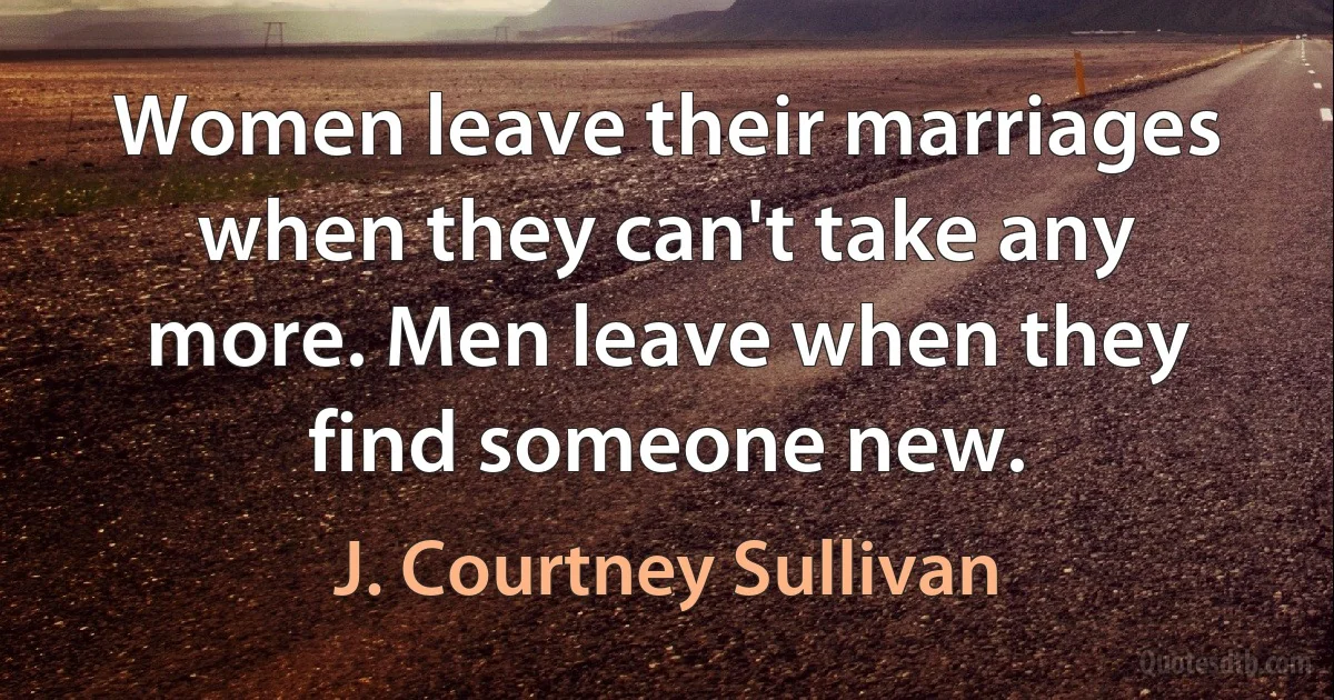 Women leave their marriages when they can't take any more. Men leave when they find someone new. (J. Courtney Sullivan)