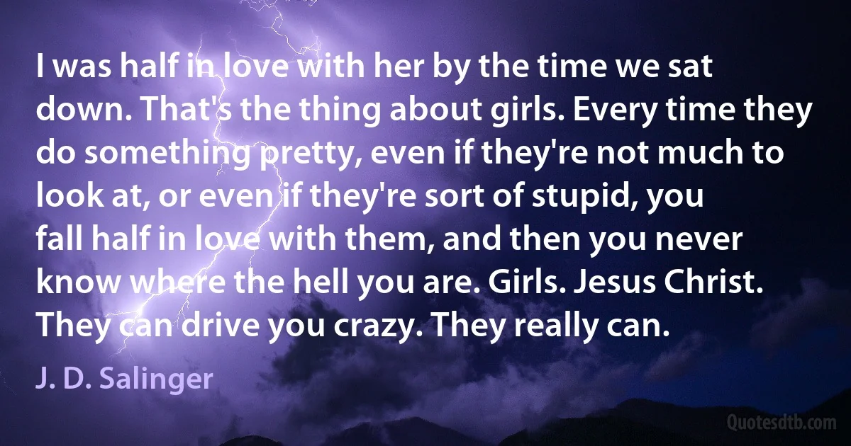 I was half in love with her by the time we sat down. That's the thing about girls. Every time they do something pretty, even if they're not much to look at, or even if they're sort of stupid, you fall half in love with them, and then you never know where the hell you are. Girls. Jesus Christ. They can drive you crazy. They really can. (J. D. Salinger)