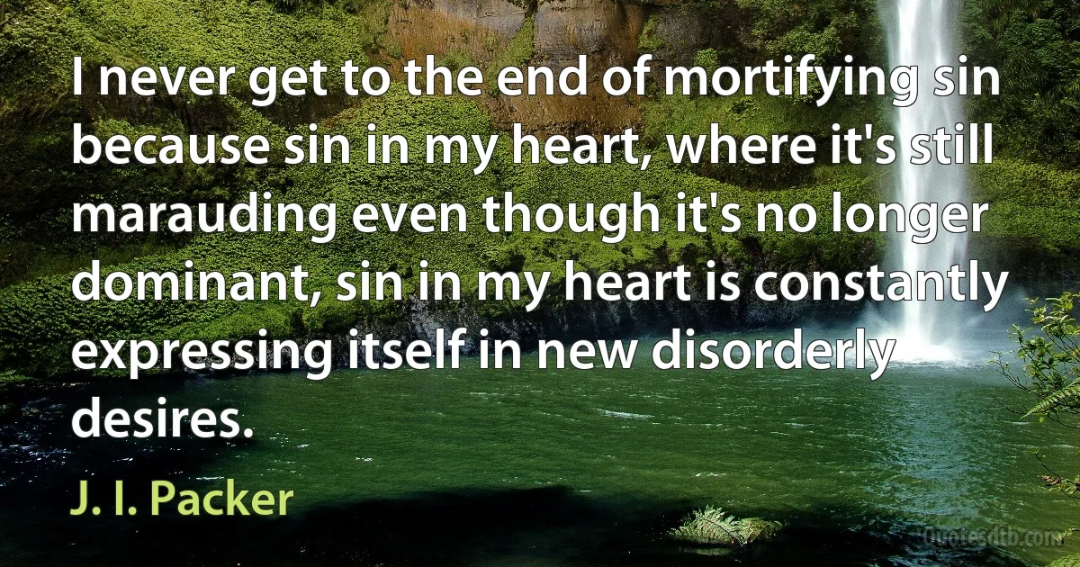 I never get to the end of mortifying sin because sin in my heart, where it's still marauding even though it's no longer dominant, sin in my heart is constantly expressing itself in new disorderly desires. (J. I. Packer)