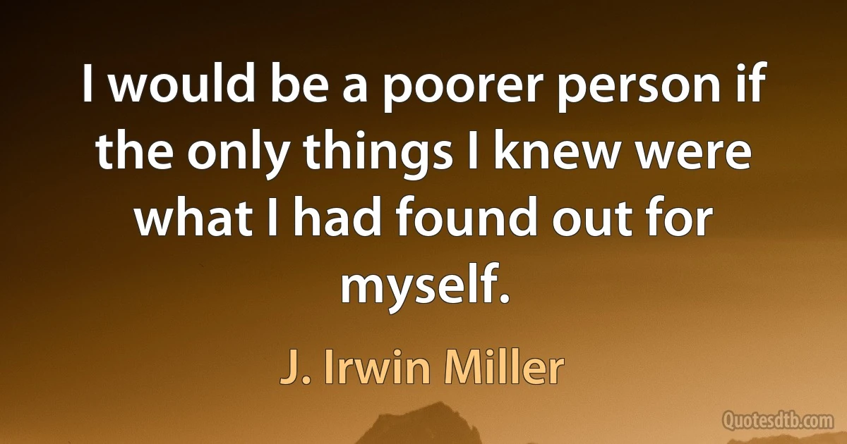 I would be a poorer person if the only things I knew were what I had found out for myself. (J. Irwin Miller)