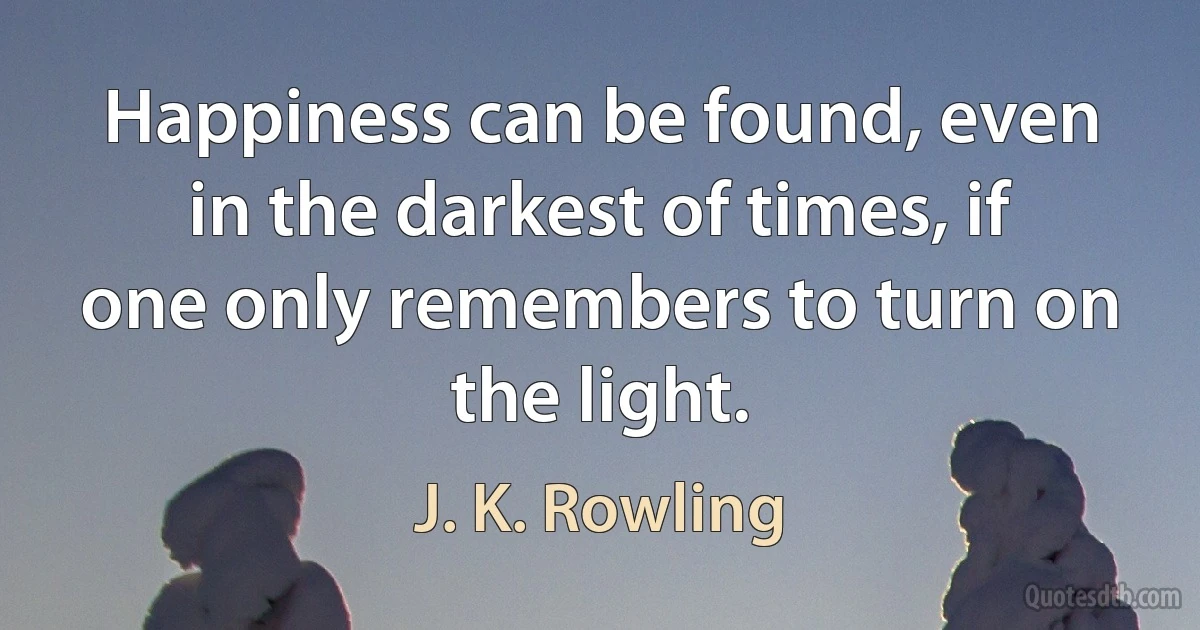 Happiness can be found, even in the darkest of times, if one only remembers to turn on the light. (J. K. Rowling)