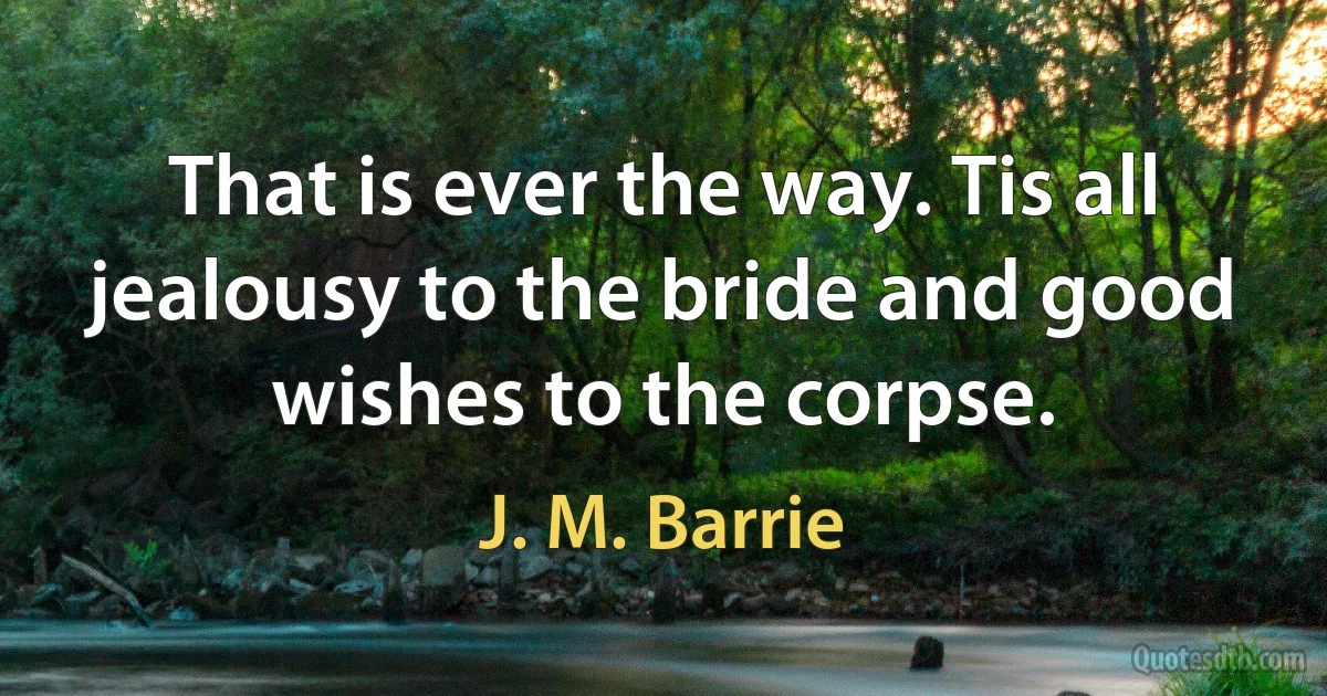 That is ever the way. Tis all jealousy to the bride and good wishes to the corpse. (J. M. Barrie)