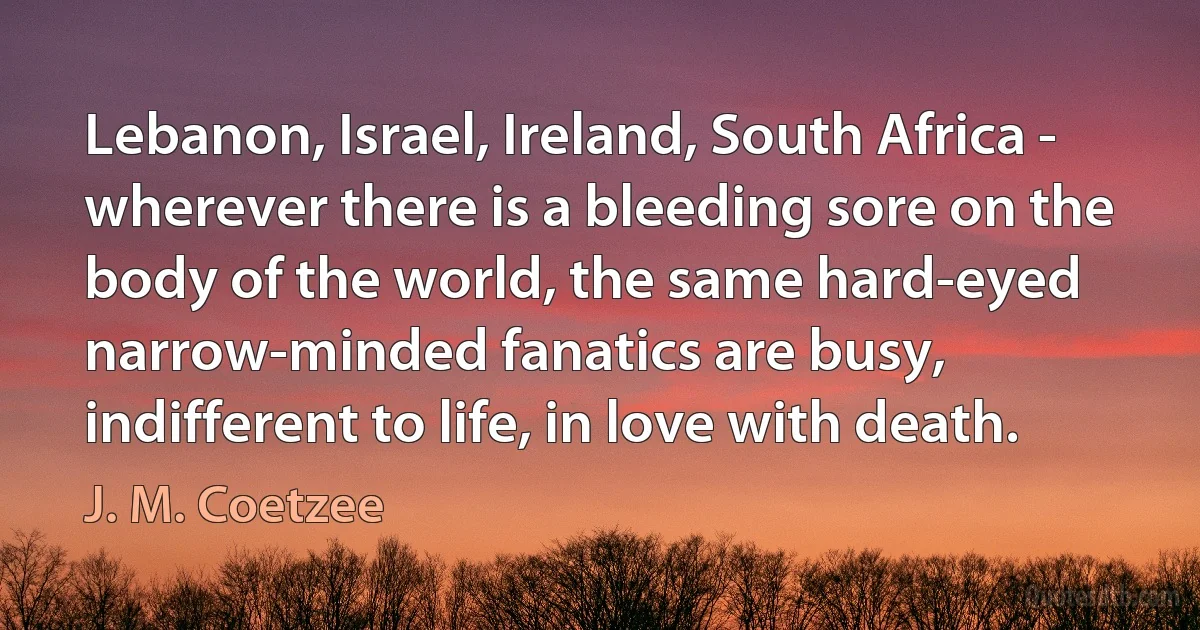 Lebanon, Israel, Ireland, South Africa - wherever there is a bleeding sore on the body of the world, the same hard-eyed narrow-minded fanatics are busy, indifferent to life, in love with death. (J. M. Coetzee)