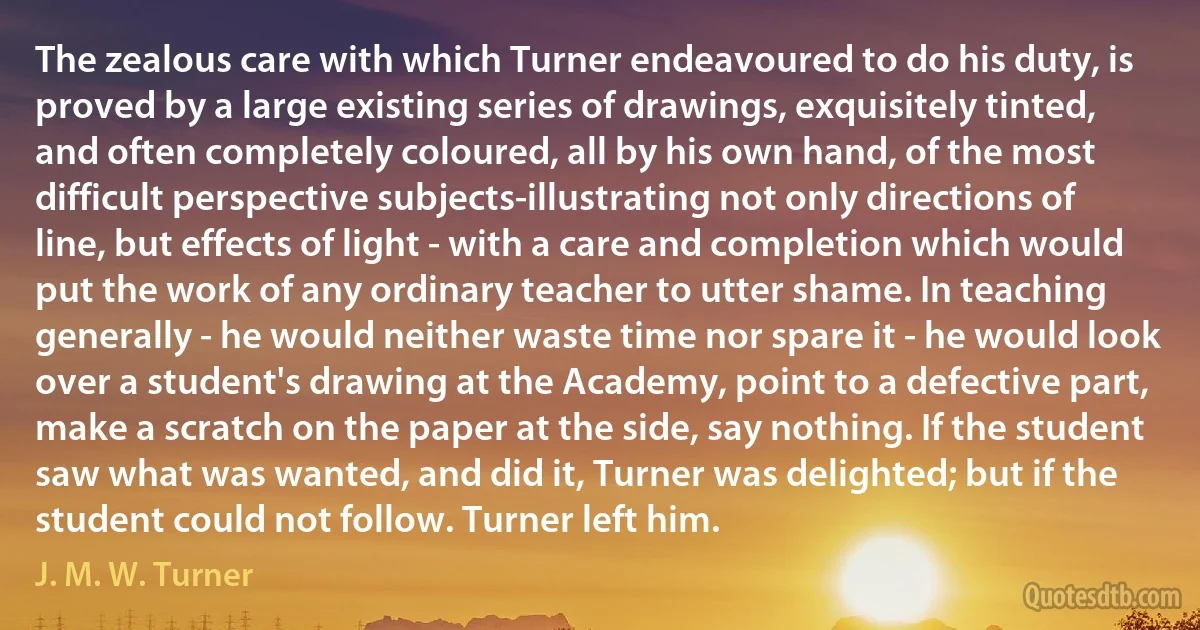 The zealous care with which Turner endeavoured to do his duty, is proved by a large existing series of drawings, exquisitely tinted, and often completely coloured, all by his own hand, of the most difficult perspective subjects-illustrating not only directions of line, but effects of light - with a care and completion which would put the work of any ordinary teacher to utter shame. In teaching generally - he would neither waste time nor spare it - he would look over a student's drawing at the Academy, point to a defective part, make a scratch on the paper at the side, say nothing. If the student saw what was wanted, and did it, Turner was delighted; but if the student could not follow. Turner left him. (J. M. W. Turner)