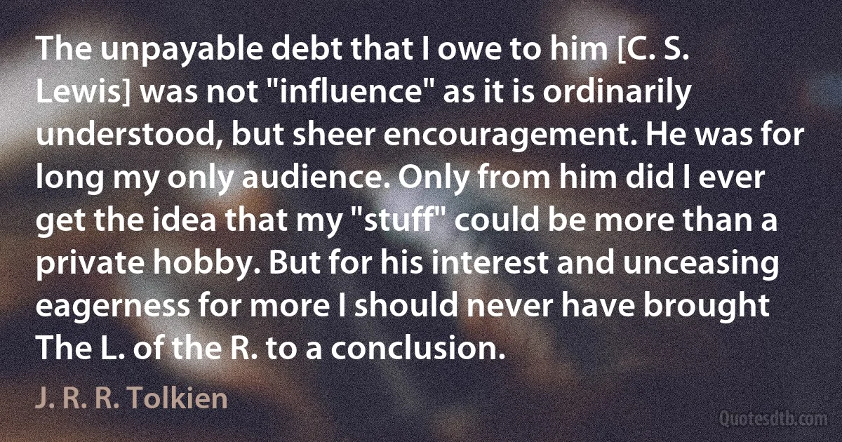 The unpayable debt that I owe to him [C. S. Lewis] was not "influence" as it is ordinarily understood, but sheer encouragement. He was for long my only audience. Only from him did I ever get the idea that my "stuff" could be more than a private hobby. But for his interest and unceasing eagerness for more I should never have brought The L. of the R. to a conclusion. (J. R. R. Tolkien)