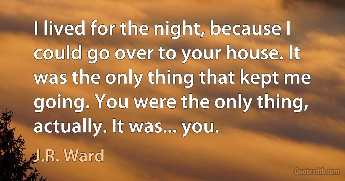 I lived for the night, because I could go over to your house. It was the only thing that kept me going. You were the only thing, actually. It was... you. (J.R. Ward)