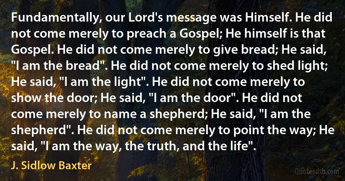 Fundamentally, our Lord's message was Himself. He did not come merely to preach a Gospel; He himself is that Gospel. He did not come merely to give bread; He said, "I am the bread". He did not come merely to shed light; He said, "I am the light". He did not come merely to show the door; He said, "I am the door". He did not come merely to name a shepherd; He said, "I am the shepherd". He did not come merely to point the way; He said, "I am the way, the truth, and the life". (J. Sidlow Baxter)