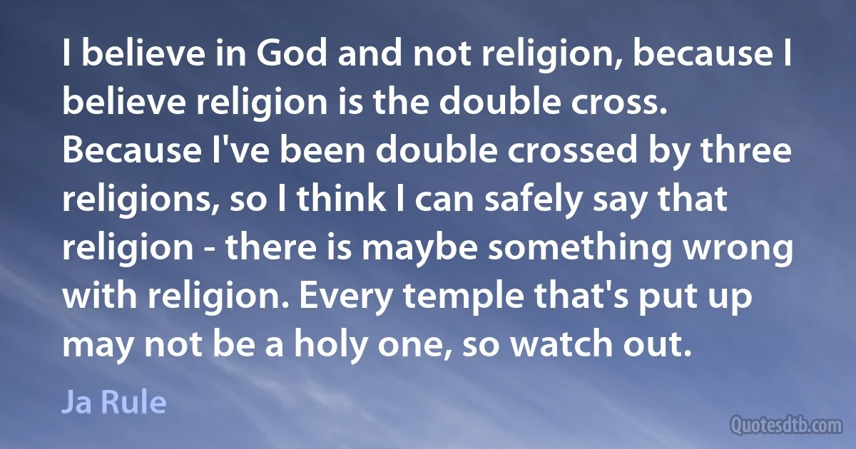 I believe in God and not religion, because I believe religion is the double cross. Because I've been double crossed by three religions, so I think I can safely say that religion - there is maybe something wrong with religion. Every temple that's put up may not be a holy one, so watch out. (Ja Rule)