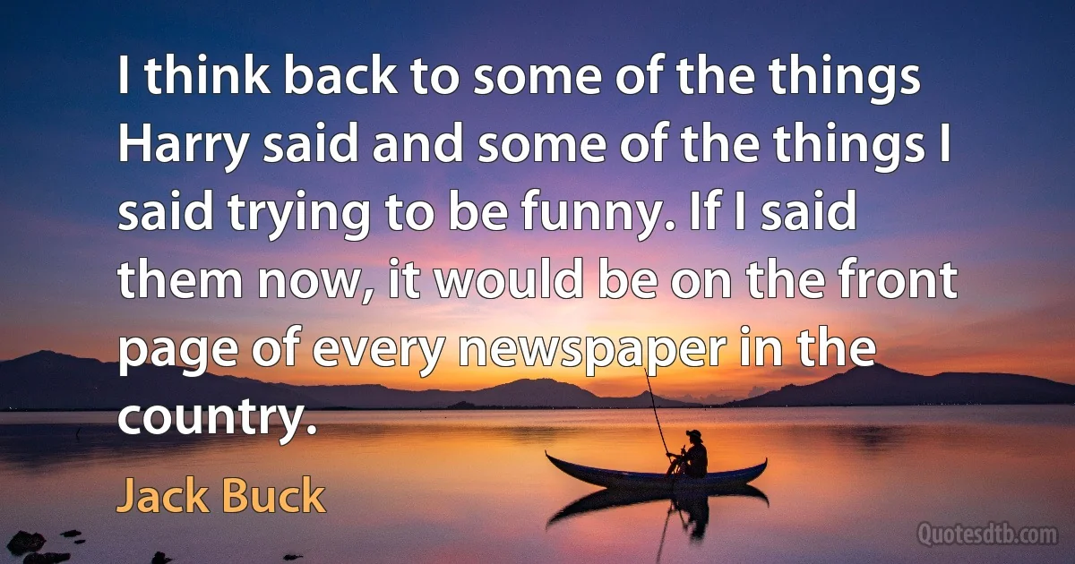 I think back to some of the things Harry said and some of the things I said trying to be funny. If I said them now, it would be on the front page of every newspaper in the country. (Jack Buck)