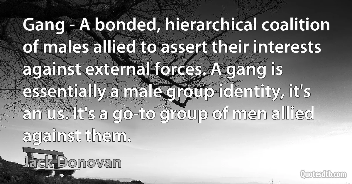 Gang - A bonded, hierarchical coalition of males allied to assert their interests against external forces. A gang is essentially a male group identity, it's an us. It's a go-to group of men allied against them. (Jack Donovan)