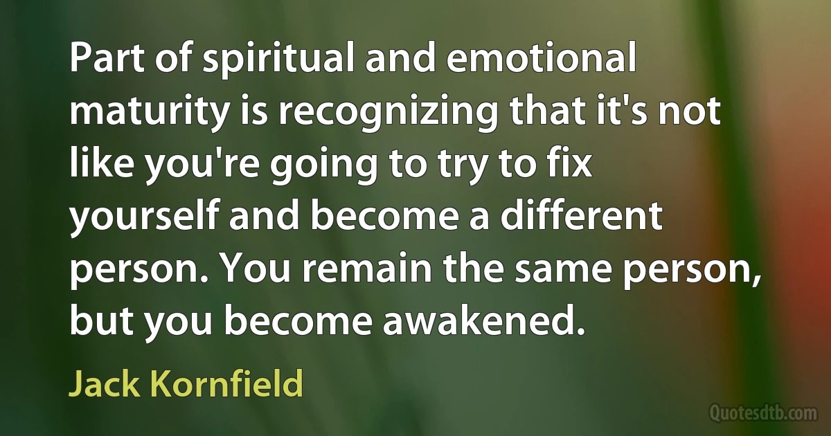 Part of spiritual and emotional maturity is recognizing that it's not like you're going to try to fix yourself and become a different person. You remain the same person, but you become awakened. (Jack Kornfield)