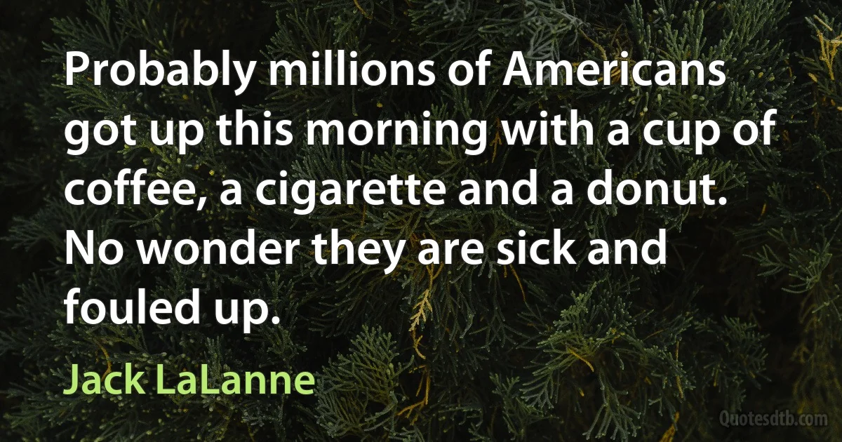 Probably millions of Americans got up this morning with a cup of coffee, a cigarette and a donut. No wonder they are sick and fouled up. (Jack LaLanne)