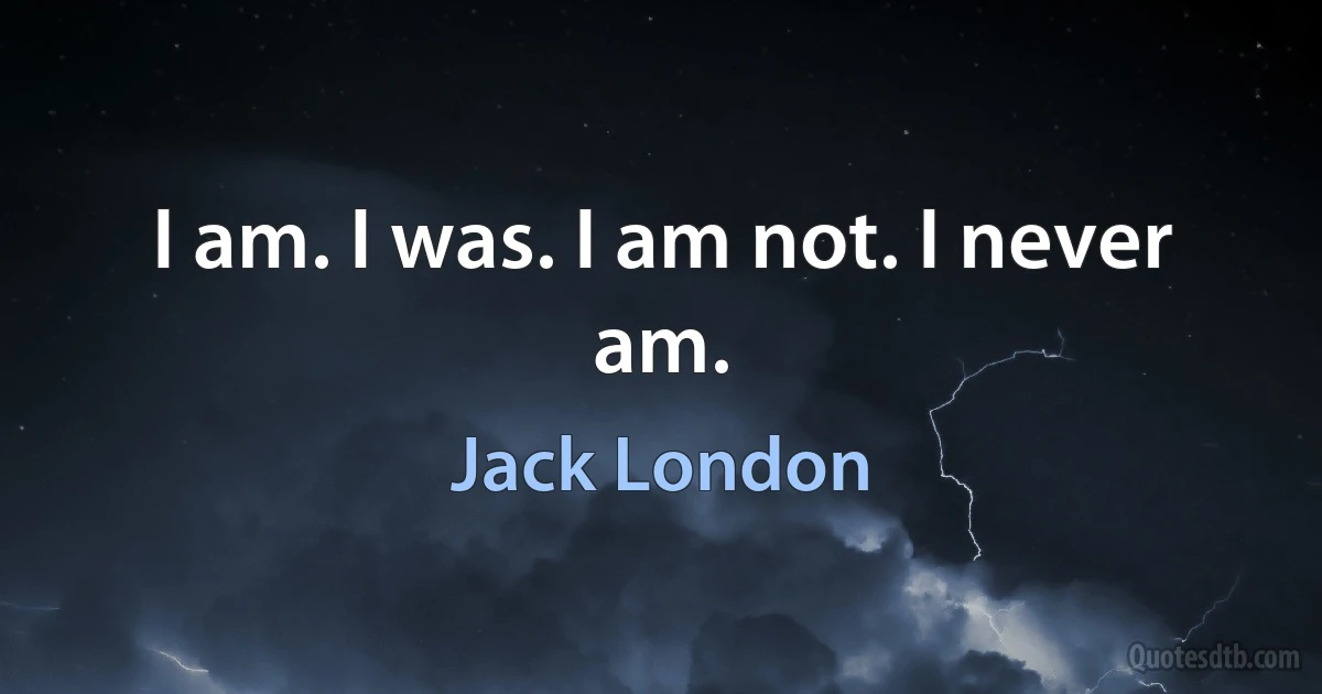 I am. I was. I am not. I never am. (Jack London)