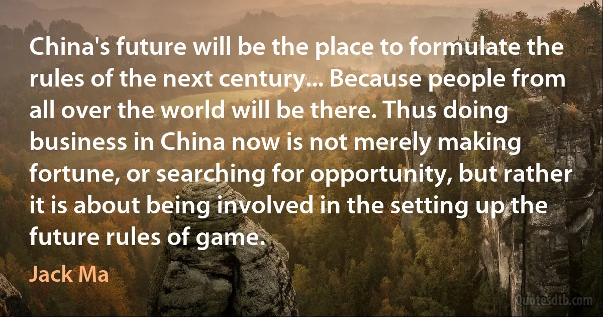 China's future will be the place to formulate the rules of the next century... Because people from all over the world will be there. Thus doing business in China now is not merely making fortune, or searching for opportunity, but rather it is about being involved in the setting up the future rules of game. (Jack Ma)