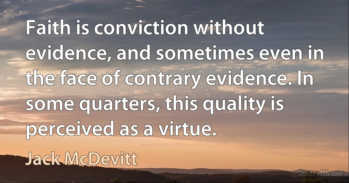 Faith is conviction without evidence, and sometimes even in the face of contrary evidence. In some quarters, this quality is perceived as a virtue. (Jack McDevitt)