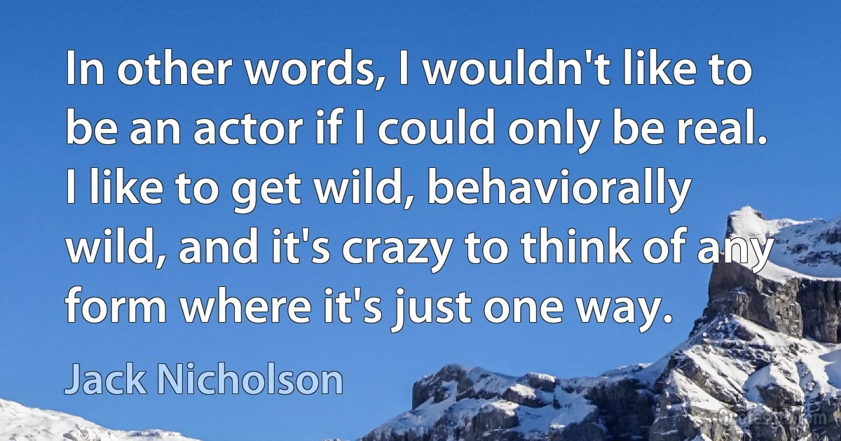 In other words, I wouldn't like to be an actor if I could only be real. I like to get wild, behaviorally wild, and it's crazy to think of any form where it's just one way. (Jack Nicholson)