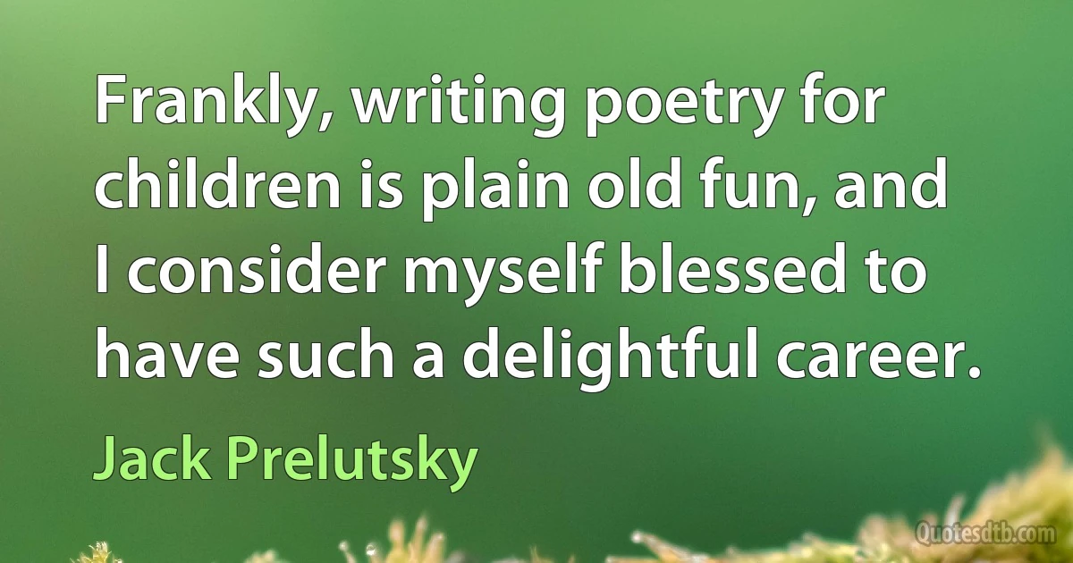 Frankly, writing poetry for children is plain old fun, and I consider myself blessed to have such a delightful career. (Jack Prelutsky)