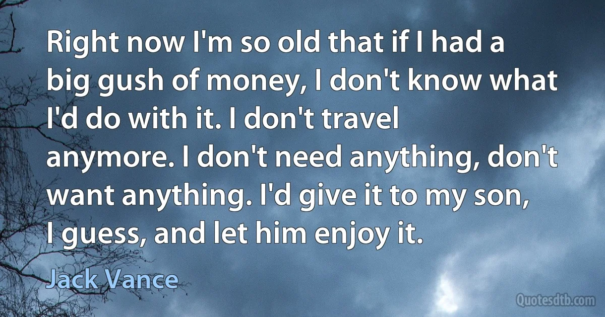 Right now I'm so old that if I had a big gush of money, I don't know what I'd do with it. I don't travel anymore. I don't need anything, don't want anything. I'd give it to my son, I guess, and let him enjoy it. (Jack Vance)