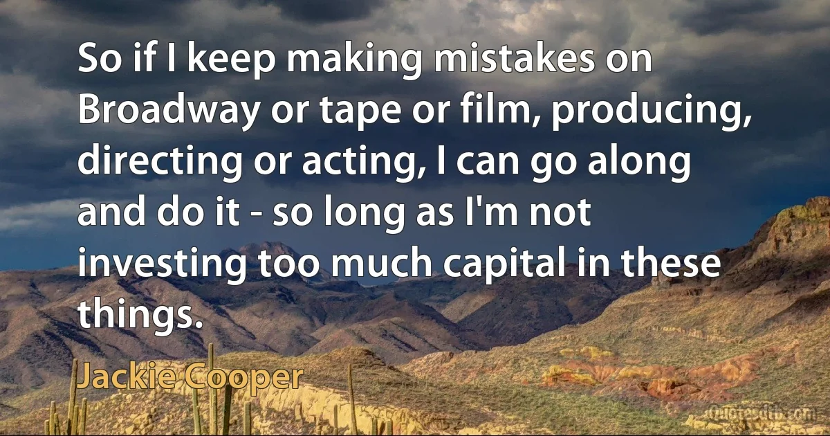 So if I keep making mistakes on Broadway or tape or film, producing, directing or acting, I can go along and do it - so long as I'm not investing too much capital in these things. (Jackie Cooper)