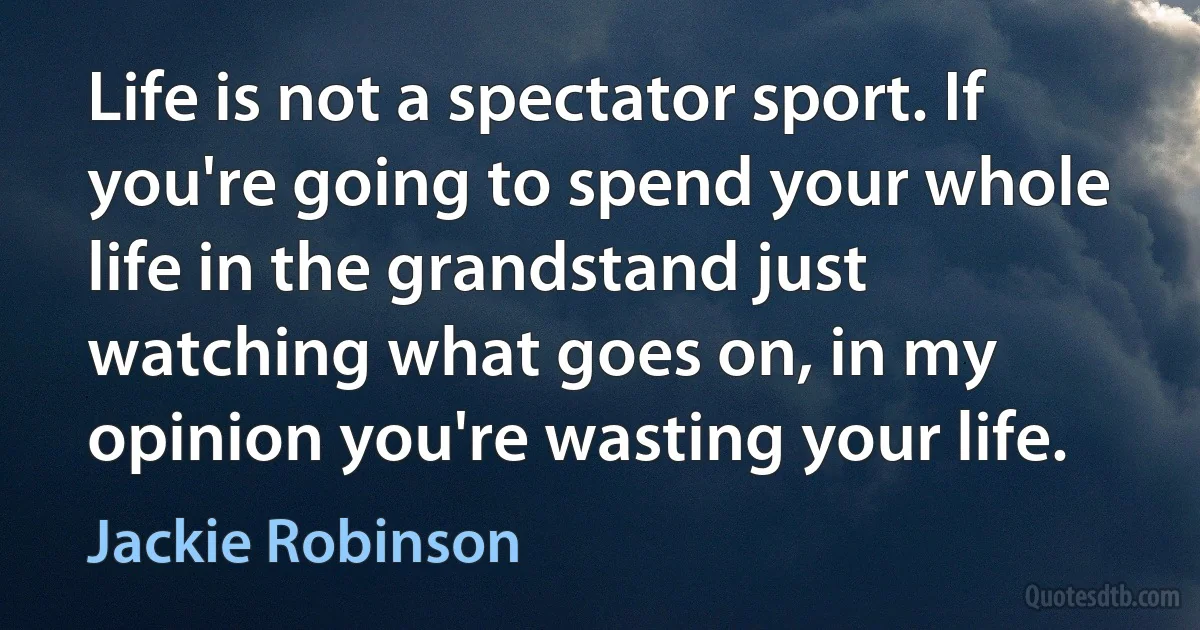 Life is not a spectator sport. If you're going to spend your whole life in the grandstand just watching what goes on, in my opinion you're wasting your life. (Jackie Robinson)