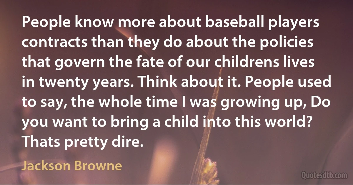 People know more about baseball players contracts than they do about the policies that govern the fate of our childrens lives in twenty years. Think about it. People used to say, the whole time I was growing up, Do you want to bring a child into this world? Thats pretty dire. (Jackson Browne)