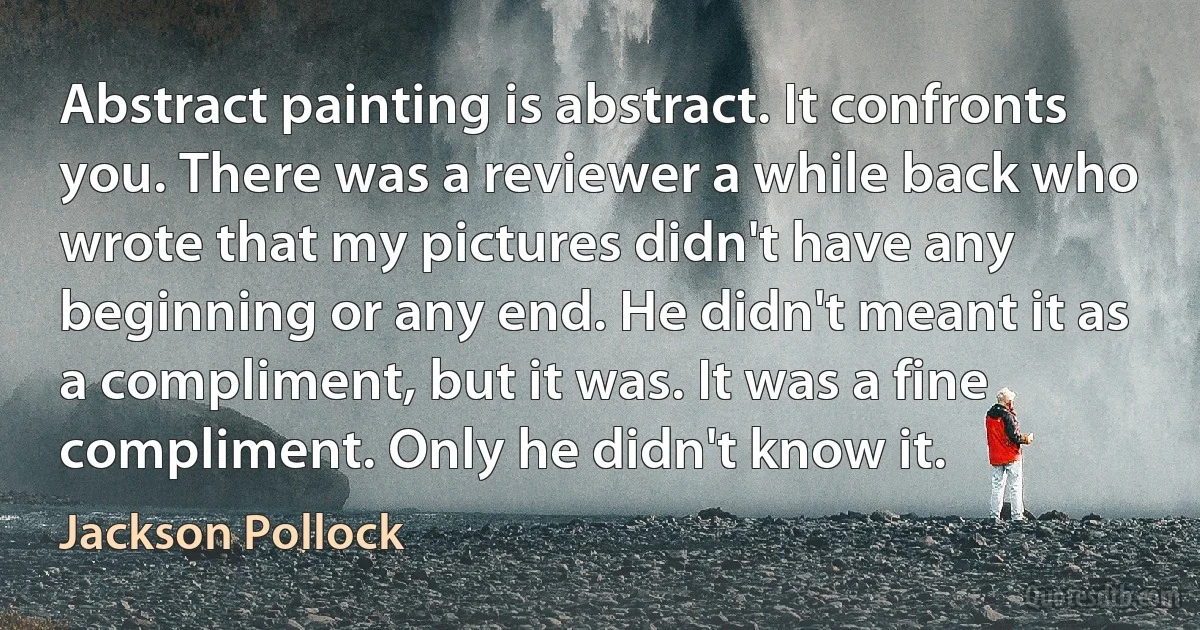 Abstract painting is abstract. It confronts you. There was a reviewer a while back who wrote that my pictures didn't have any beginning or any end. He didn't meant it as a compliment, but it was. It was a fine compliment. Only he didn't know it. (Jackson Pollock)