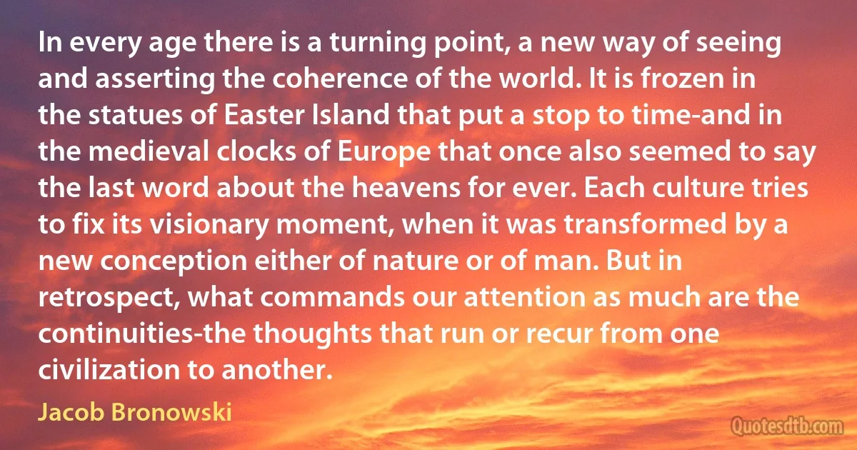 In every age there is a turning point, a new way of seeing and asserting the coherence of the world. It is frozen in the statues of Easter Island that put a stop to time-and in the medieval clocks of Europe that once also seemed to say the last word about the heavens for ever. Each culture tries to fix its visionary moment, when it was transformed by a new conception either of nature or of man. But in retrospect, what commands our attention as much are the continuities-the thoughts that run or recur from one civilization to another. (Jacob Bronowski)