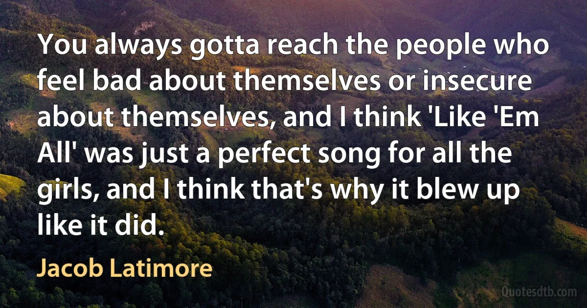 You always gotta reach the people who feel bad about themselves or insecure about themselves, and I think 'Like 'Em All' was just a perfect song for all the girls, and I think that's why it blew up like it did. (Jacob Latimore)