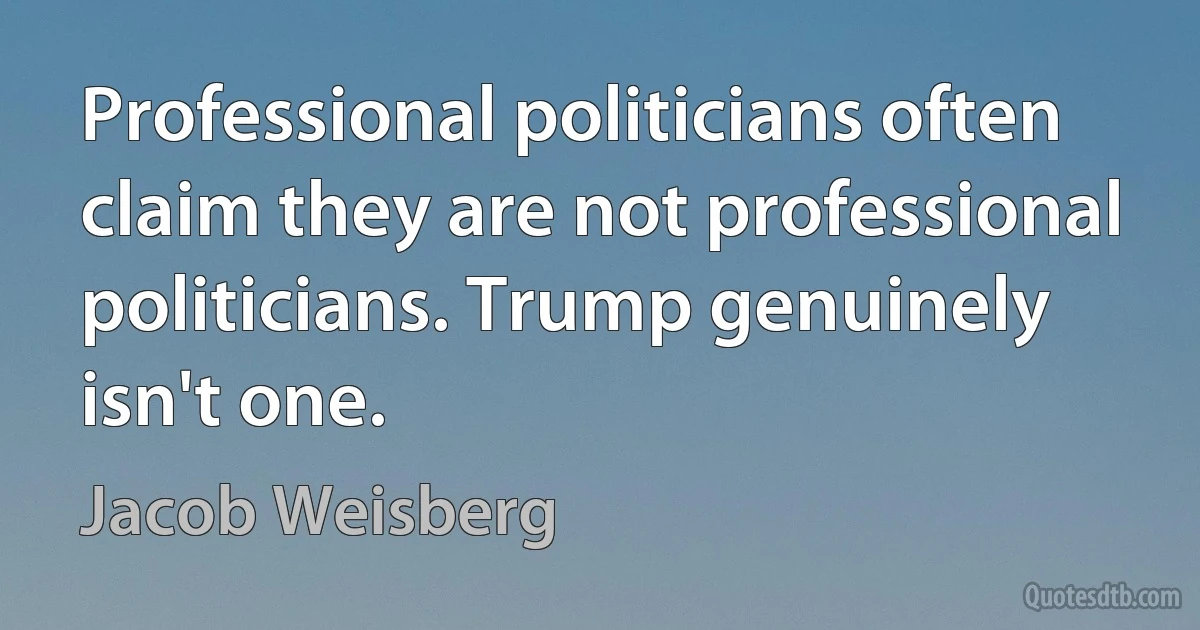 Professional politicians often claim they are not professional politicians. Trump genuinely isn't one. (Jacob Weisberg)