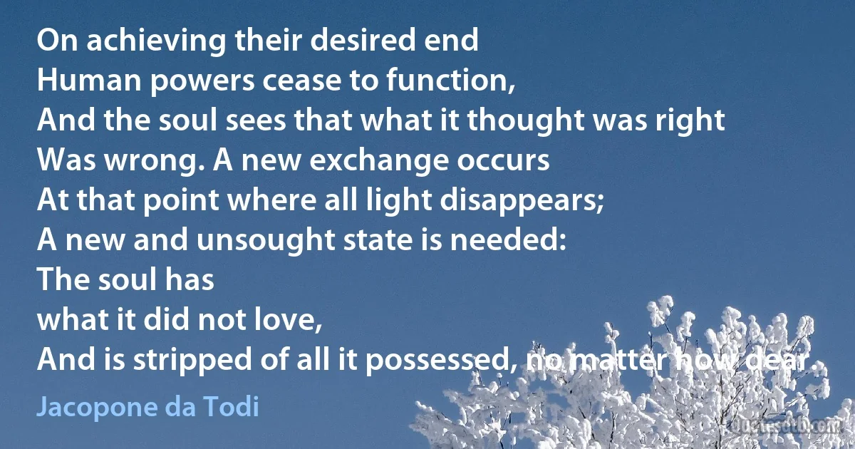 On achieving their desired end
Human powers cease to function,
And the soul sees that what it thought was right
Was wrong. A new exchange occurs
At that point where all light disappears;
A new and unsought state is needed:
The soul has
what it did not love,
And is stripped of all it possessed, no matter how dear. (Jacopone da Todi)