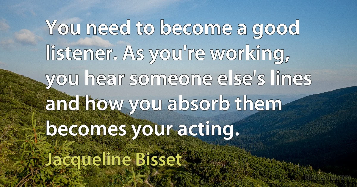 You need to become a good listener. As you're working, you hear someone else's lines and how you absorb them becomes your acting. (Jacqueline Bisset)