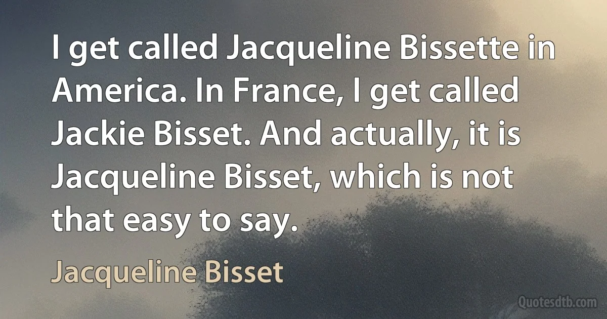 I get called Jacqueline Bissette in America. In France, I get called Jackie Bisset. And actually, it is Jacqueline Bisset, which is not that easy to say. (Jacqueline Bisset)