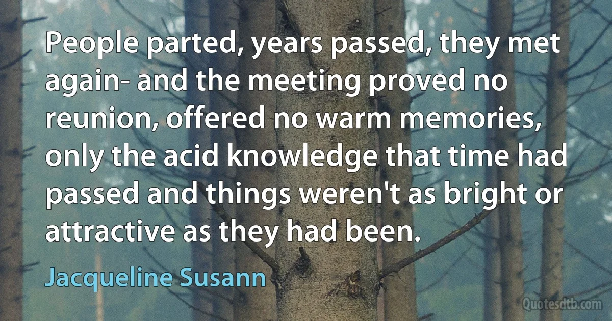 People parted, years passed, they met again- and the meeting proved no reunion, offered no warm memories, only the acid knowledge that time had passed and things weren't as bright or attractive as they had been. (Jacqueline Susann)