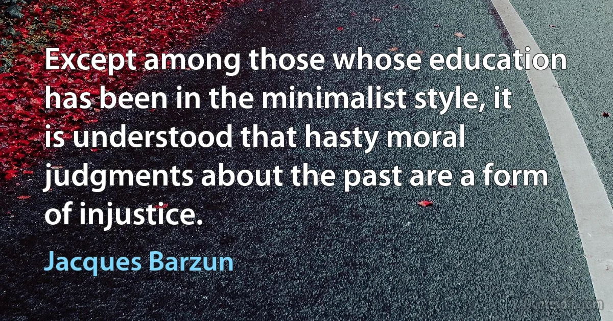 Except among those whose education has been in the minimalist style, it is understood that hasty moral judgments about the past are a form of injustice. (Jacques Barzun)