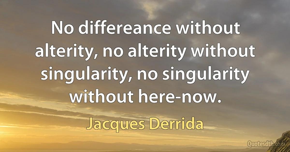 No differeance without alterity, no alterity without singularity, no singularity without here-now. (Jacques Derrida)