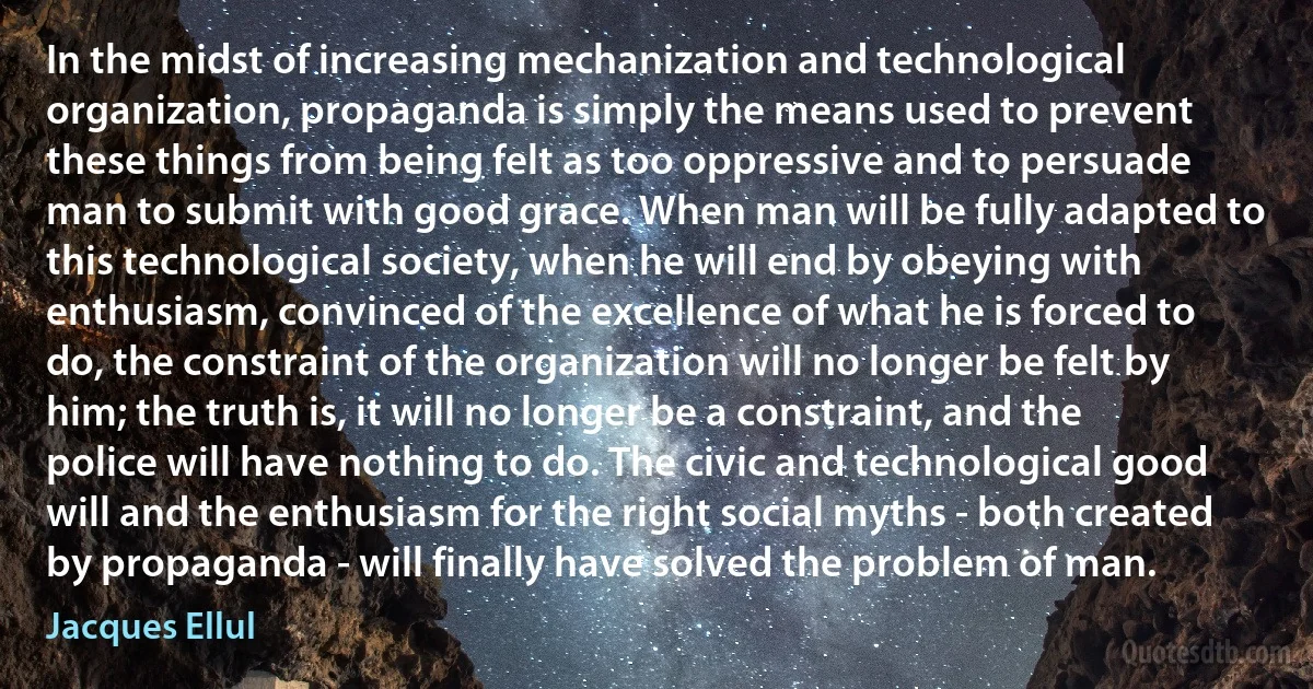 In the midst of increasing mechanization and technological organization, propaganda is simply the means used to prevent these things from being felt as too oppressive and to persuade man to submit with good grace. When man will be fully adapted to this technological society, when he will end by obeying with enthusiasm, convinced of the excellence of what he is forced to do, the constraint of the organization will no longer be felt by him; the truth is, it will no longer be a constraint, and the police will have nothing to do. The civic and technological good will and the enthusiasm for the right social myths - both created by propaganda - will finally have solved the problem of man. (Jacques Ellul)