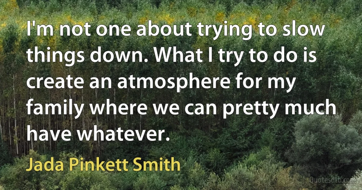 I'm not one about trying to slow things down. What I try to do is create an atmosphere for my family where we can pretty much have whatever. (Jada Pinkett Smith)